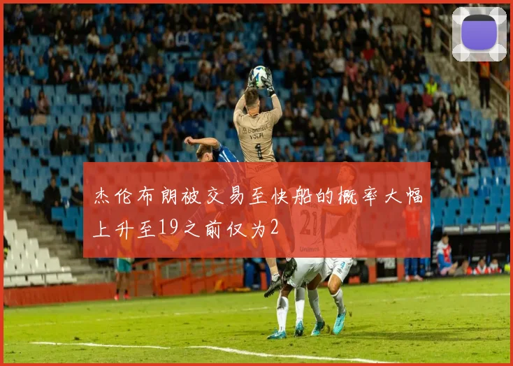 杰伦布朗被交易至快船的概率大幅上升至19之前仅为2