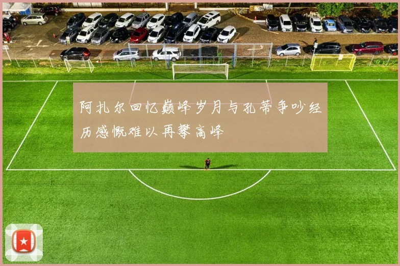 阿扎尔回忆巅峰岁月与孔蒂争吵经历感慨难以再攀高峰