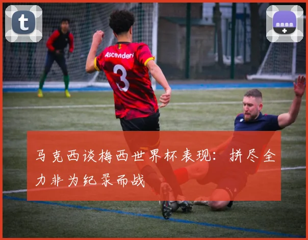马克西谈梅西世界杯表现：拼尽全力非为纪录而战
