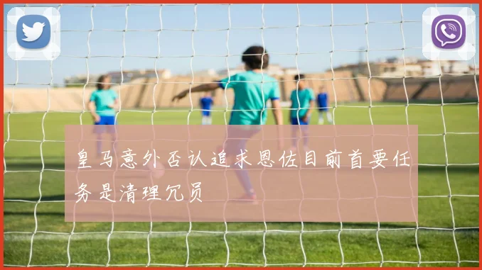 皇马意外否认追求恩佐目前首要任务是清理冗员