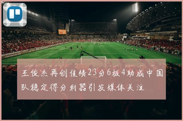 王俊杰再创佳绩23分6板4助成中国队稳定得分利器引发媒体关注