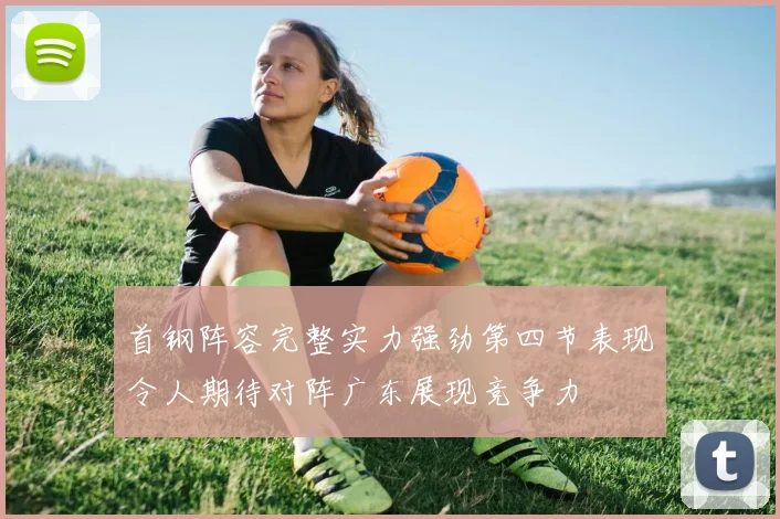 首钢阵容完整实力强劲第四节表现令人期待对阵广东展现竞争力