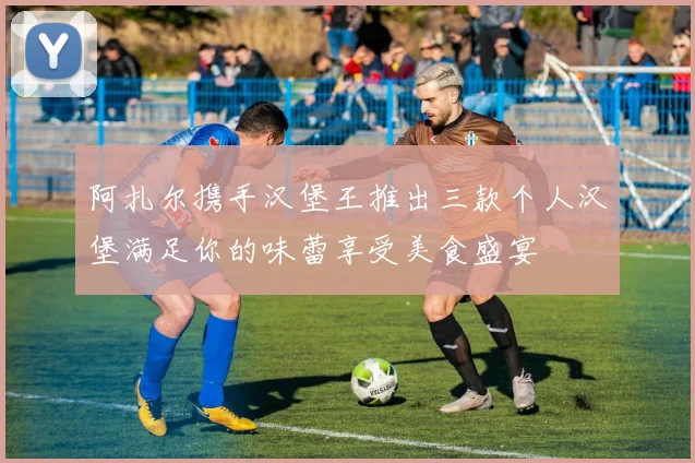 阿扎尔携手汉堡王推出三款个人汉堡满足你的味蕾享受美食盛宴