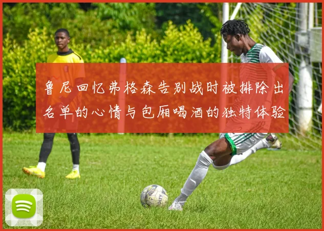 鲁尼回忆弗格森告别战时被排除出名单的心情与包厢喝酒的独特体验
