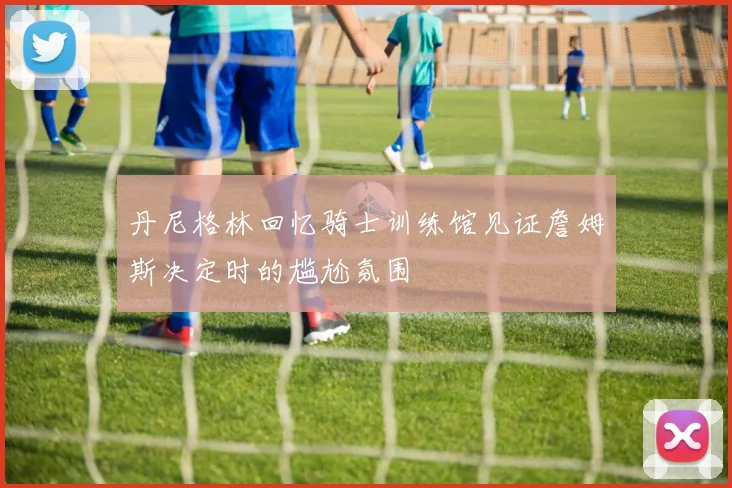 丹尼格林回忆骑士训练馆见证詹姆斯决定时的尴尬氛围