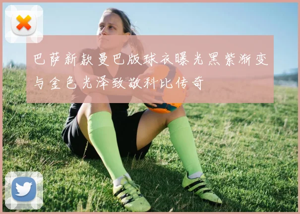 巴萨新款曼巴版球衣曝光黑紫渐变与金色光泽致敬科比传奇