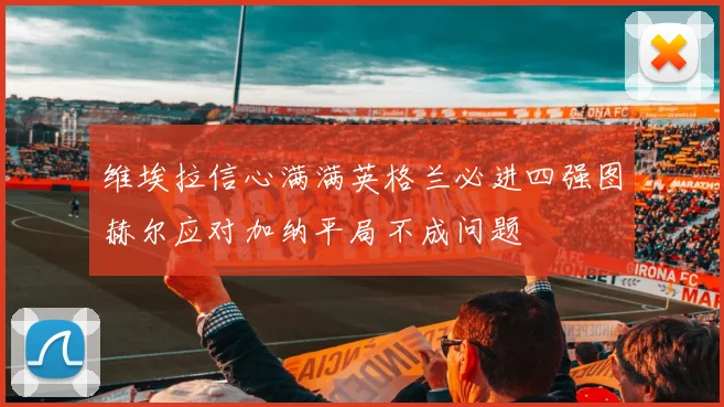 维埃拉信心满满英格兰必进四强图赫尔应对加纳平局不成问题