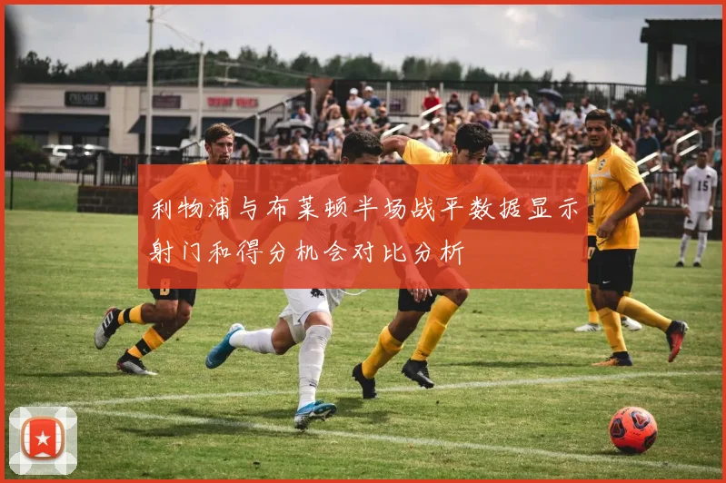 利物浦与布莱顿半场战平数据显示射门和得分机会对比分析