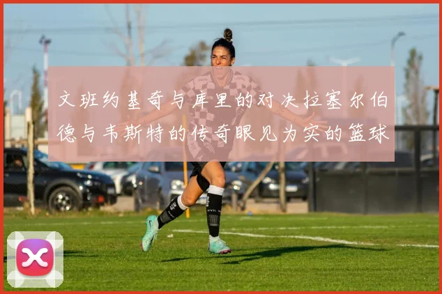 文班约基奇与库里的对决拉塞尔伯德与韦斯特的传奇眼见为实的篮球盛宴