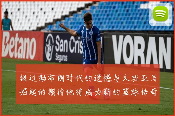 错过勒布朗时代的遗憾与文班亚马崛起的期待他将成为新的篮球传奇