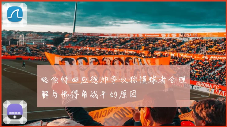 略伦特回应德帅争议称懂球者会理解与佛得角战平的原因