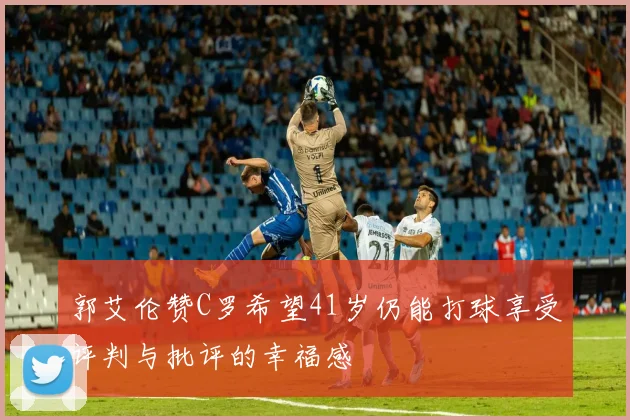 郭艾伦赞C罗希望41岁仍能打球享受评判与批评的幸福感