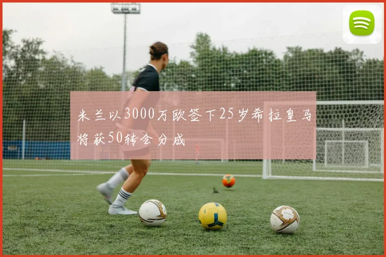 米兰以3000万欧签下25岁希拉皇马将获50转会分成